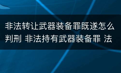 非法转让武器装备罪既遂怎么判刑 非法持有武器装备罪 法条