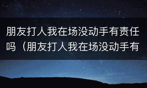 朋友打人我在场没动手有责任吗（朋友打人我在场没动手有责任吗怎么处理）
