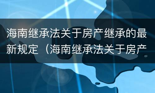 海南继承法关于房产继承的最新规定（海南继承法关于房产继承的最新规定是）
