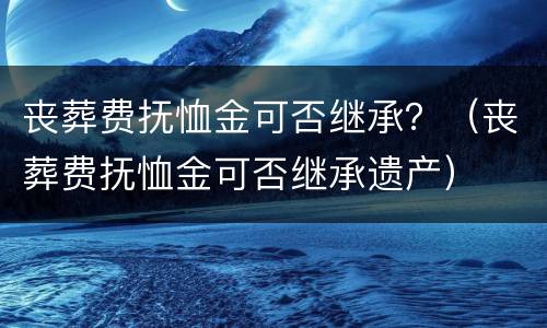 丧葬费抚恤金可否继承？（丧葬费抚恤金可否继承遗产）