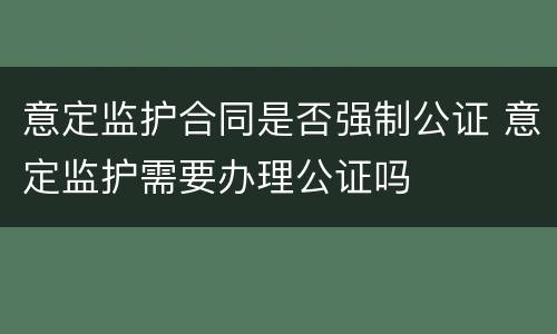 意定监护合同是否强制公证 意定监护需要办理公证吗