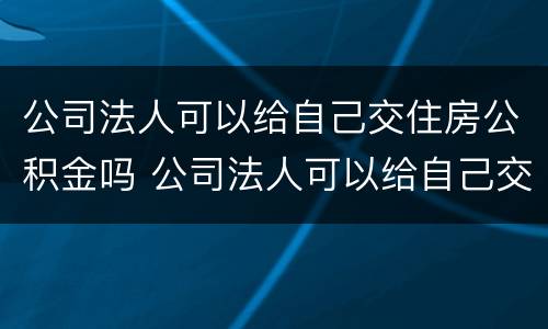 公司法人可以给自己交住房公积金吗 公司法人可以给自己交住房公积金吗怎么交