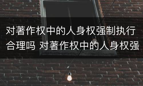 对著作权中的人身权强制执行合理吗 对著作权中的人身权强制执行合理吗为什么