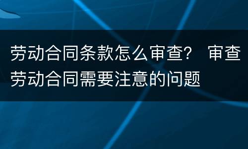 劳动合同条款怎么审查？ 审查劳动合同需要注意的问题