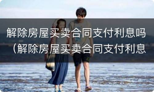 解除房屋买卖合同支付利息吗（解除房屋买卖合同支付利息吗怎么写）
