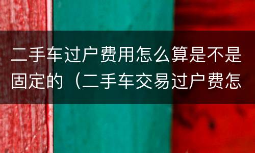 二手车过户费用怎么算是不是固定的（二手车交易过户费怎么算）