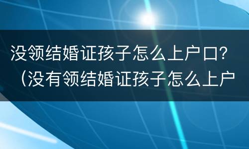 没领结婚证孩子怎么上户口？（没有领结婚证孩子怎么上户口）