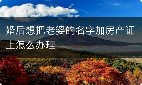 婚后想把老婆的名字加房产证上怎么办理