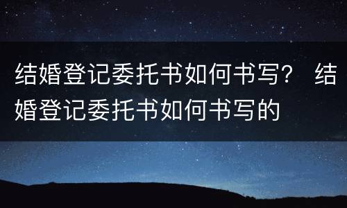 结婚登记委托书如何书写？ 结婚登记委托书如何书写的