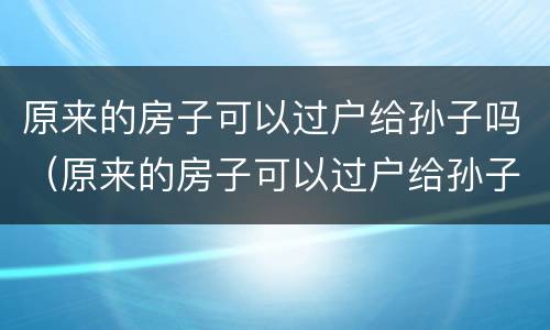 原来的房子可以过户给孙子吗（原来的房子可以过户给孙子吗要交税吗）