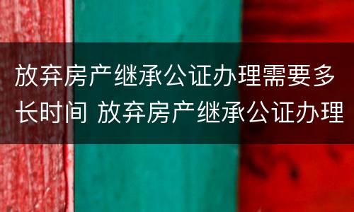 放弃房产继承公证办理需要多长时间 放弃房产继承公证办理需要多长时间能办好