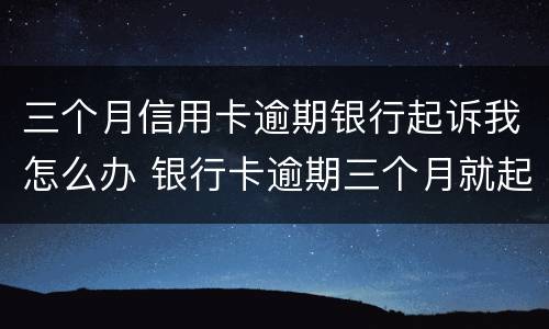 三个月信用卡逾期银行起诉我怎么办 银行卡逾期三个月就起诉了?