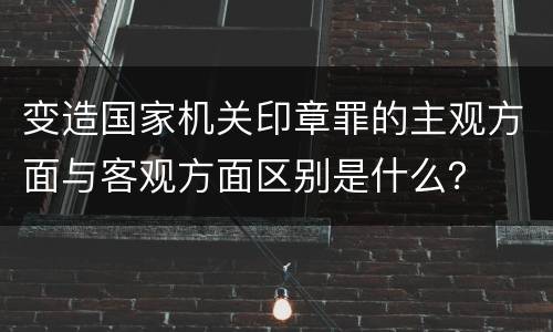 变造国家机关印章罪的主观方面与客观方面区别是什么？