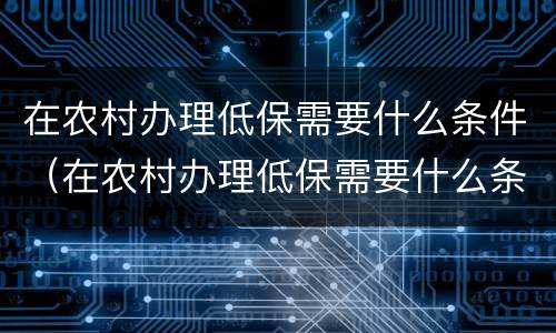 在农村办理低保需要什么条件（在农村办理低保需要什么条件才能办）