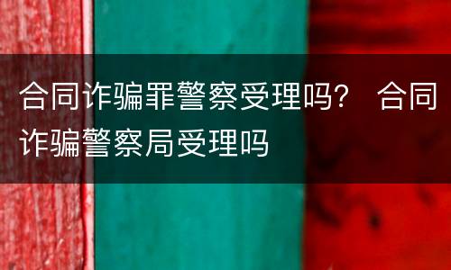 合同诈骗罪警察受理吗？ 合同诈骗警察局受理吗