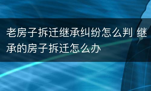老房子拆迁继承纠纷怎么判 继承的房子拆迁怎么办