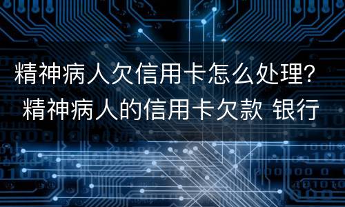 精神病人欠信用卡怎么处理？ 精神病人的信用卡欠款 银行最终怎么处理