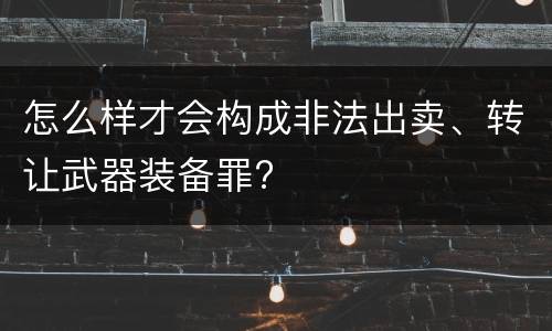 怎么样才会构成非法出卖、转让武器装备罪?
