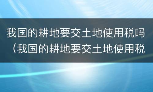 我国的耕地要交土地使用税吗（我国的耕地要交土地使用税吗为什么）