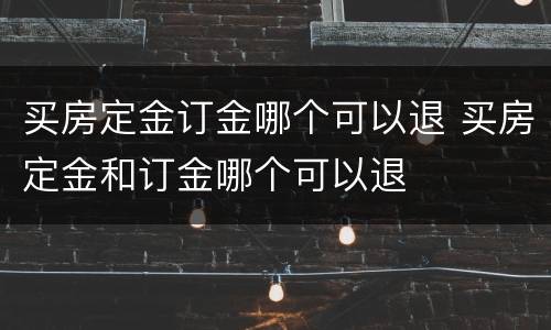 买房定金订金哪个可以退 买房定金和订金哪个可以退
