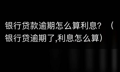 银行贷款逾期怎么算利息？（银行贷逾期了,利息怎么算）