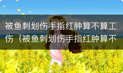 被鱼刺划伤手指红肿算不算工伤（被鱼刺划伤手指红肿算不算工伤事故）