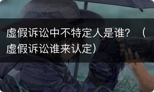 虚假诉讼中不特定人是谁？（虚假诉讼谁来认定）