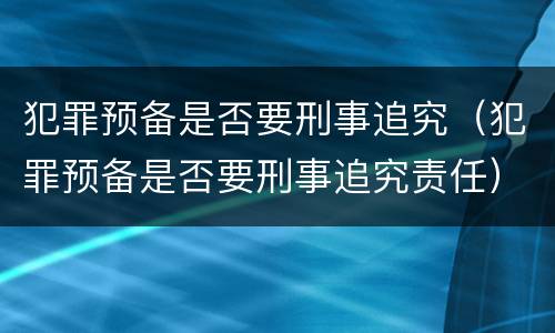 犯罪预备是否要刑事追究（犯罪预备是否要刑事追究责任）