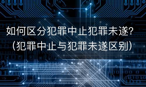 如何区分犯罪中止犯罪未遂？（犯罪中止与犯罪未遂区别）