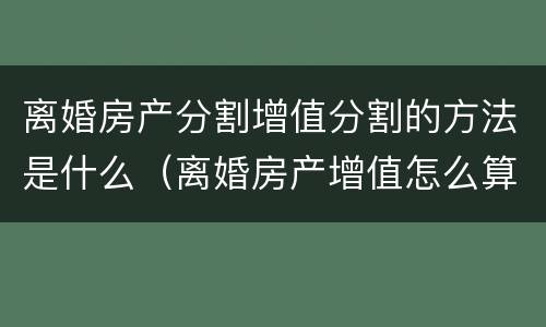 离婚房产分割增值分割的方法是什么（离婚房产增值怎么算）