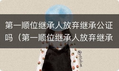 第一顺位继承人放弃继承公证吗（第一顺位继承人放弃继承公证吗怎么办）