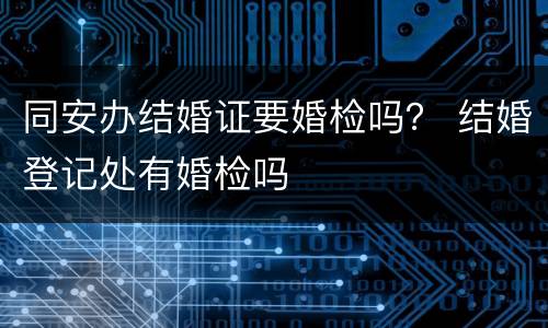 同安办结婚证要婚检吗？ 结婚登记处有婚检吗