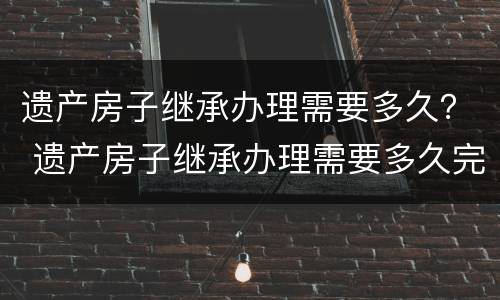 遗产房子继承办理需要多久？ 遗产房子继承办理需要多久完成
