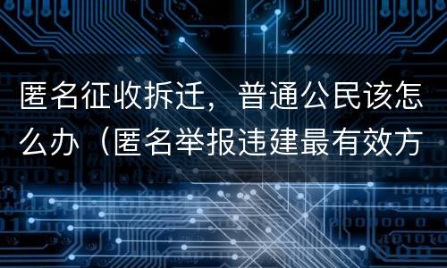 匿名征收拆迁，普通公民该怎么办（匿名举报违建最有效方法）