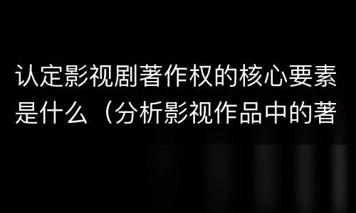 认定影视剧著作权的核心要素是什么（分析影视作品中的著作权法律关系）