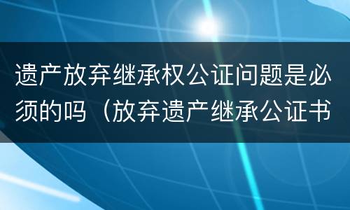 遗产放弃继承权公证问题是必须的吗（放弃遗产继承公证书在法院有效吗）