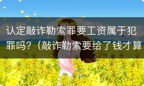 认定敲诈勒索罪要工资属于犯罪吗?（敲诈勒索要给了钱才算吗）