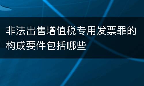 非法出售增值税专用发票罪的构成要件包括哪些