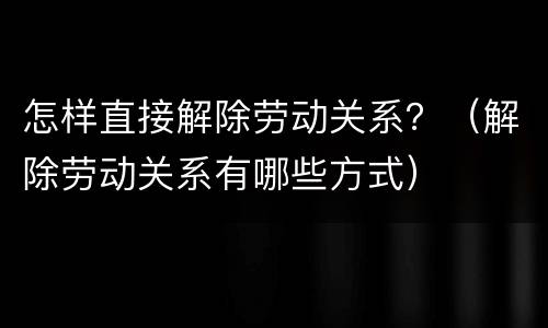 怎样直接解除劳动关系？（解除劳动关系有哪些方式）