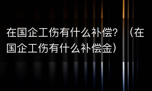 在国企工伤有什么补偿？（在国企工伤有什么补偿金）
