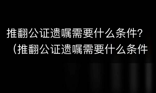 推翻公证遗嘱需要什么条件？（推翻公证遗嘱需要什么条件呢）