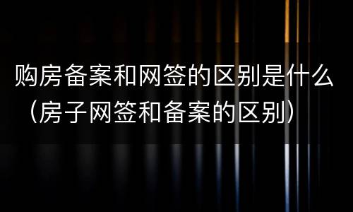 购房备案和网签的区别是什么（房子网签和备案的区别）