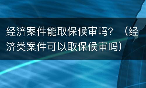 经济案件能取保候审吗？（经济类案件可以取保候审吗）