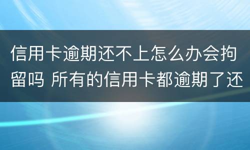 信用卡逾期还不上怎么办会拘留吗 所有的信用卡都逾期了还不上,怎么办