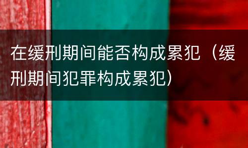 在缓刑期间能否构成累犯（缓刑期间犯罪构成累犯）
