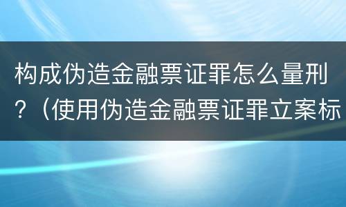 构成伪造金融票证罪怎么量刑?（使用伪造金融票证罪立案标准）