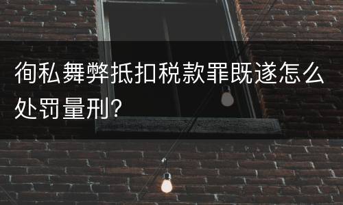 徇私舞弊抵扣税款罪既遂怎么处罚量刑?