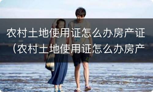 农村土地使用证怎么办房产证（农村土地使用证怎么办房产证啊）