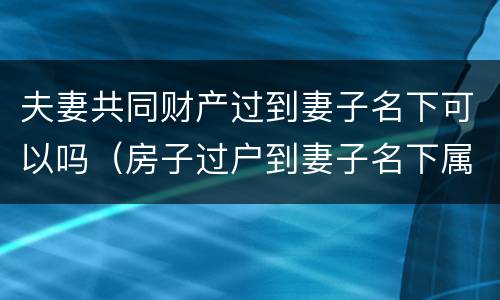 夫妻共同财产过到妻子名下可以吗（房子过户到妻子名下属于夫妻共同财产吗）