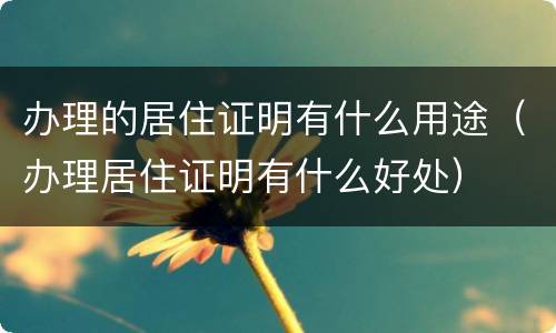 办理的居住证明有什么用途（办理居住证明有什么好处）